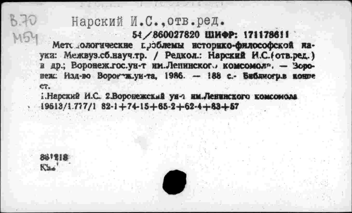 ﻿Нарский И.С.,отв.ред.
54/860027820 ШИФР: 171178811
Метх о логи четкие проблемы историко-философской ха* уки: Межвуз.сб.науч.тр. / Редкол.: Нарский И.С(отв.ред.) в др.; &оронеж.гос.ун-т им.Ленинского комсомол^. — Зоро-веяс Изд-во Зо рог-ж., ун-та, 1986. — 188 с,- Библиогрл коште ст.
1.Нарский И.С. гЗоронежскмй уин нм.Левинского комсомола
< 19612/1.777/1 82-1+74-154-85-2+62-4+83+57
88’21»